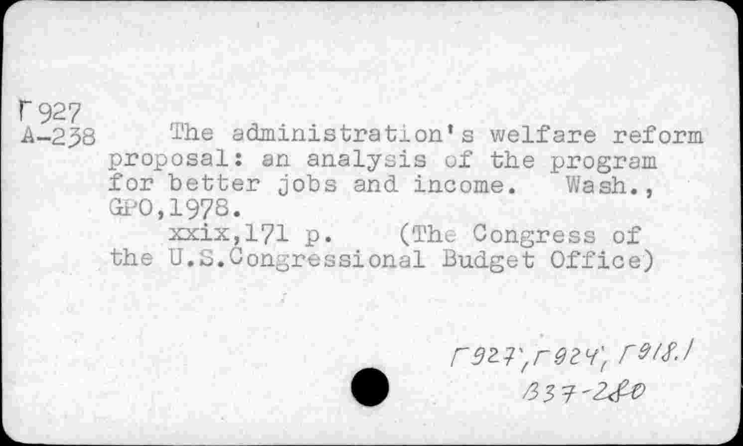 ﻿T 927
A-258 ide administration’s welfare reform proposal: an analysis of the program for better jobs and income. Wash., GPO,1978.
xxix,171 p. (The Congress of the U.S.Congressional Budget Office)
rW-l